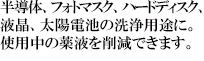 半導体、フォトマスク、ハードディスク、液晶、太陽電池の洗浄用途に。使用中の薬液を削減できます。